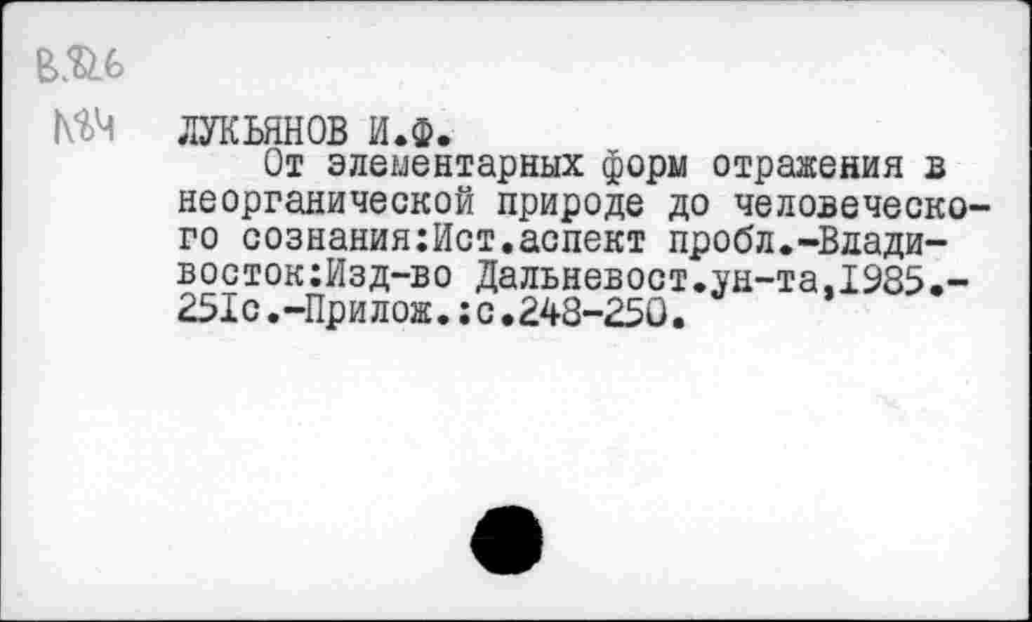 ﻿В.'й.ь
№Ч ЛУКЬЯНОВ И.ф.
От элементарных форы отражения в неорганической природе до человеческого сознания:Ист.аспект пробл.-Вдади-восток:Изд-во Дальневост.ун-та.1985,-251с.-Прилож.;с,248-250.